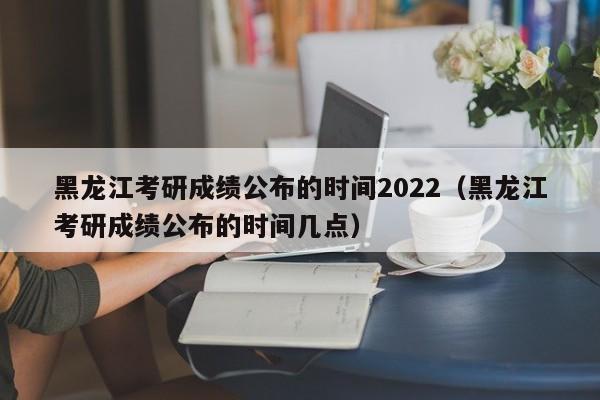 黑龙江考研成绩公布的时间2022（黑龙江考研成绩公布的时间几点）