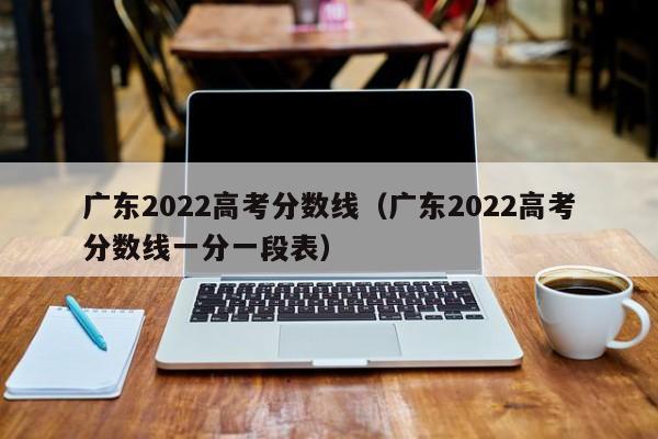 广东2022高考分数线（广东2022高考分数线一分一段表）