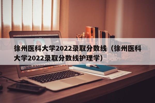 徐州医科大学2022录取分数线（徐州医科大学2022录取分数线护理学）