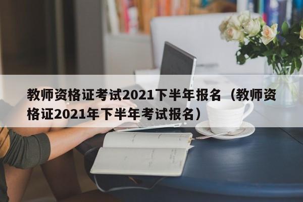 教师资格证考试2021下半年报名（教师资格证2021年下半年考试报名）