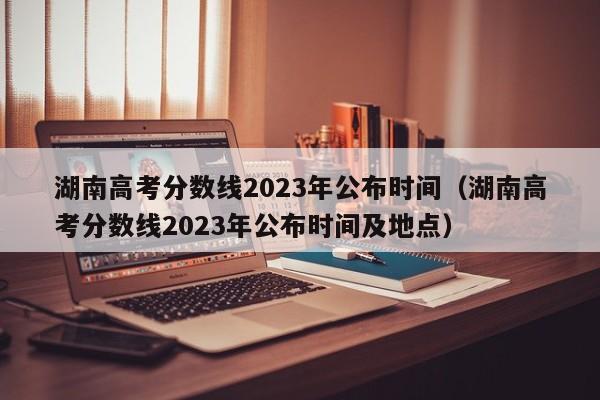 湖南高考分数线2023年公布时间（湖南高考分数线2023年公布时间及地点）