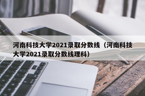 河南科技大学2021录取分数线（河南科技大学2021录取分数线理科）