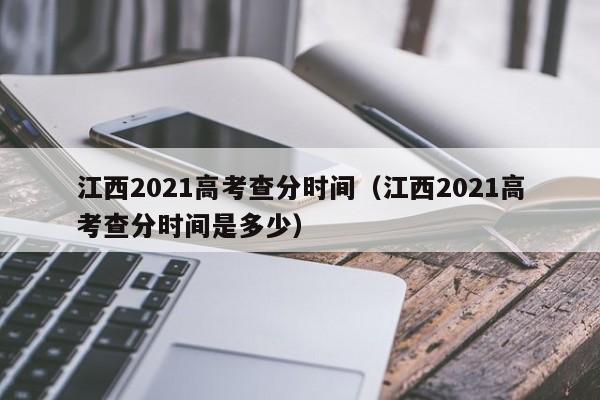 江西2021高考查分时间（江西2021高考查分时间是多少）