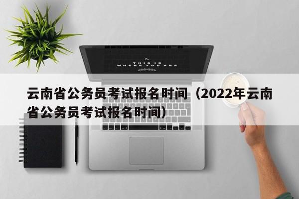云南省公务员考试报名时间（2022年云南省公务员考试报名时间）