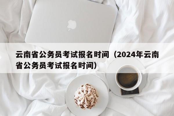 云南省公务员考试报名时间（2024年云南省公务员考试报名时间）
