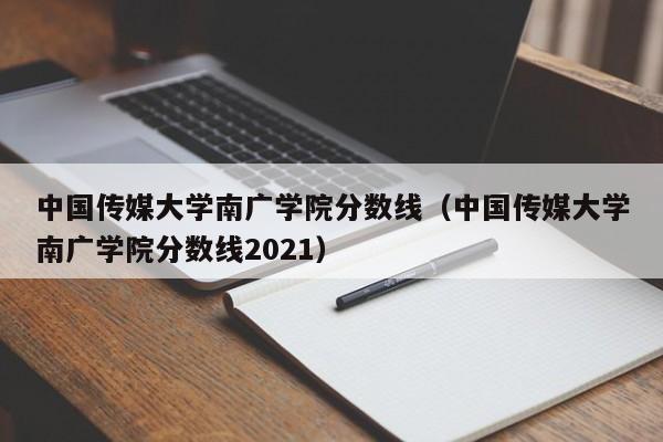中国传媒大学南广学院分数线（中国传媒大学南广学院分数线2021）