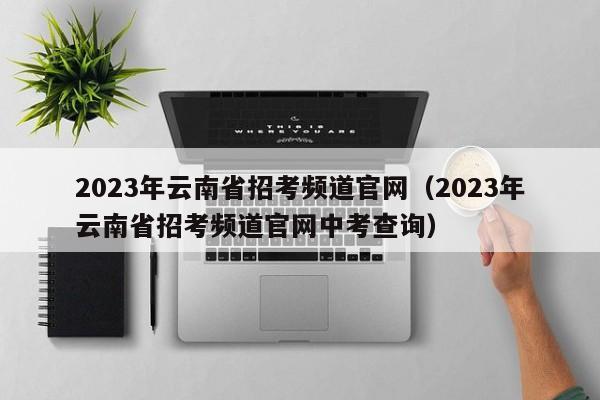 2023年云南省招考频道官网（2023年云南省招考频道官网中考查询）