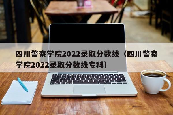 四川警察学院2022录取分数线（四川警察学院2022录取分数线专科）