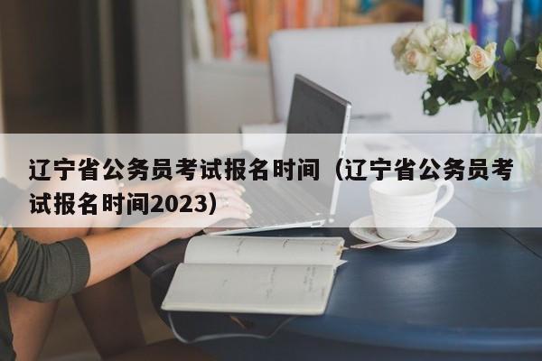 辽宁省公务员考试报名时间（辽宁省公务员考试报名时间2023）