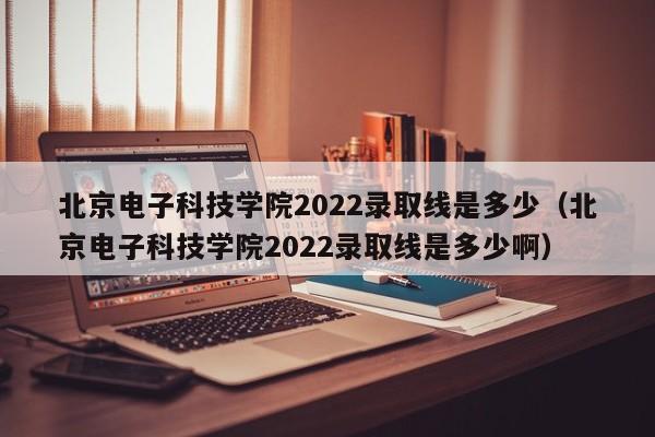 北京电子科技学院2022录取线是多少（北京电子科技学院2022录取线是多少啊）