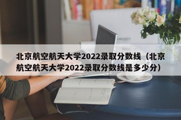 北京航空航天大学2022录取分数线（北京航空航天大学2022录取分数线是多少分）