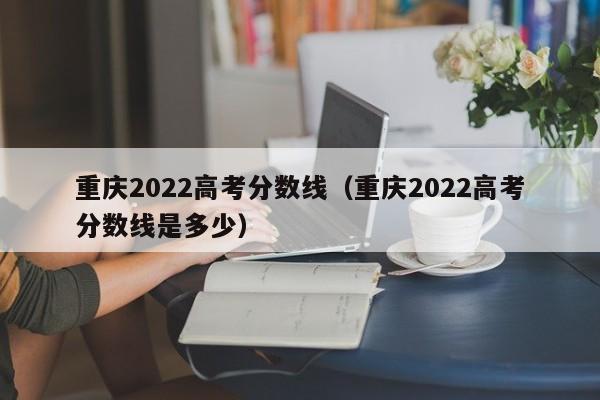 重庆2022高考分数线（重庆2022高考分数线是多少）