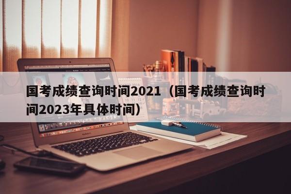 国考成绩查询时间2021（国考成绩查询时间2023年具体时间）