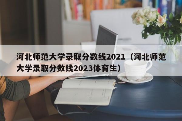 河北师范大学录取分数线2021（河北师范大学录取分数线2023体育生）