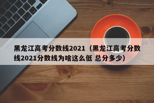 黑龙江高考分数线2021（黑龙江高考分数线2021分数线为啥这么低 总分多少）