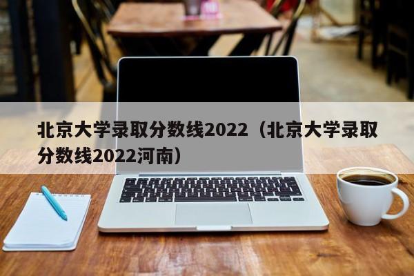 北京大学录取分数线2022（北京大学录取分数线2022河南）