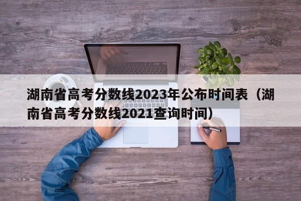湖南省高考分数线2023年公布时间表（湖南省高考分数线2021查询时间）