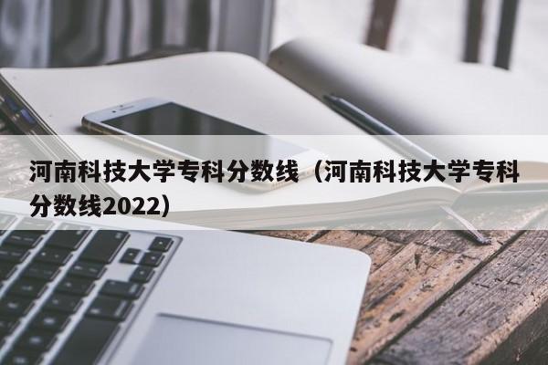 河南科技大学专科分数线（河南科技大学专科分数线2022）